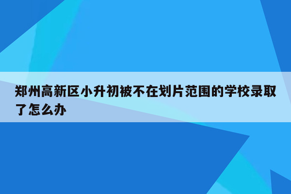 郑州高新区小升初被不在划片范围的学校录取了怎么办