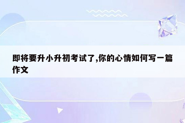 即将要升小升初考试了,你的心情如何写一篇作文