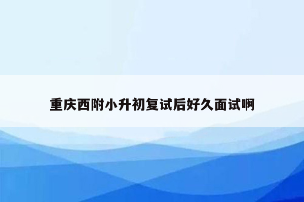 重庆西附小升初复试后好久面试啊