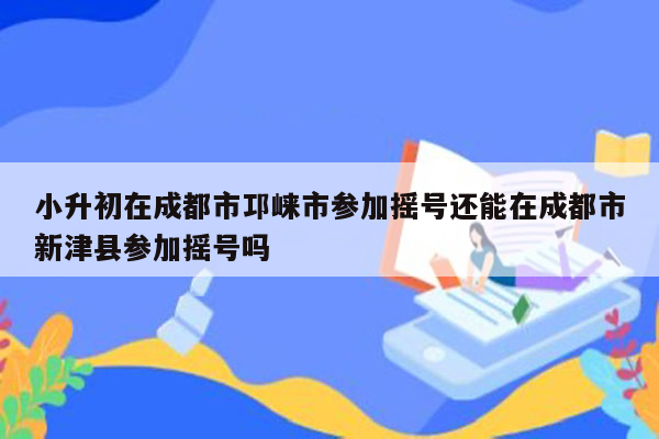小升初在成都市邛崃市参加摇号还能在成都市新津县参加摇号吗