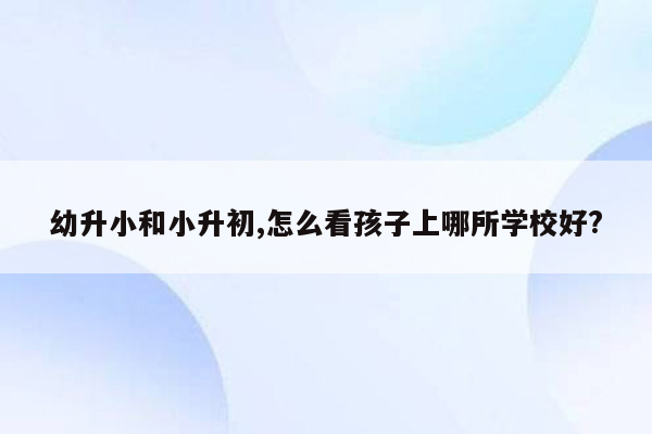 幼升小和小升初,怎么看孩子上哪所学校好?