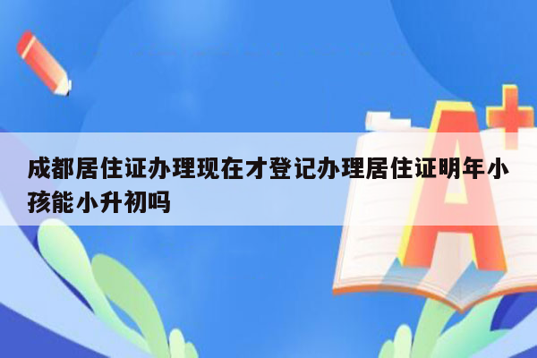 成都居住证办理现在才登记办理居住证明年小孩能小升初吗