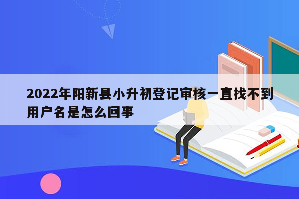 2022年阳新县小升初登记审核一直找不到用户名是怎么回事