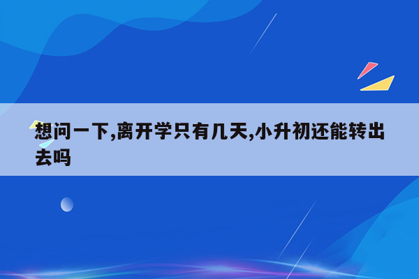 想问一下,离开学只有几天,小升初还能转出去吗