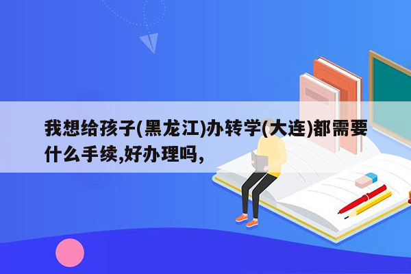 我想给孩子(黑龙江)办转学(大连)都需要什么手续,好办理吗,