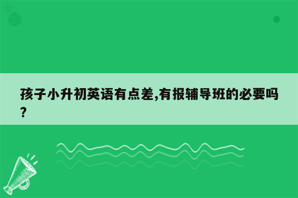 孩子小升初英语有点差,有报辅导班的必要吗?