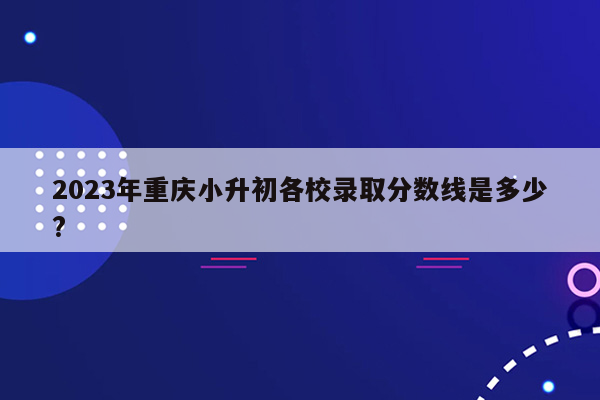 2023年重庆小升初各校录取分数线是多少?