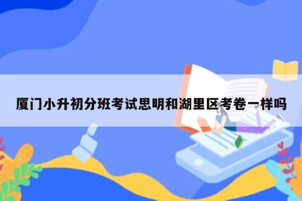 厦门小升初分班考试思明和湖里区考卷一样吗