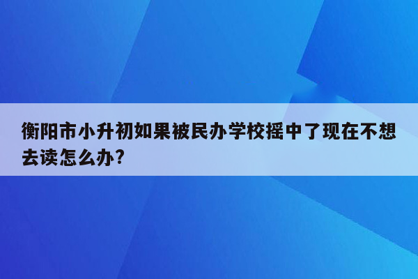 衡阳市小升初如果被民办学校摇中了现在不想去读怎么办?