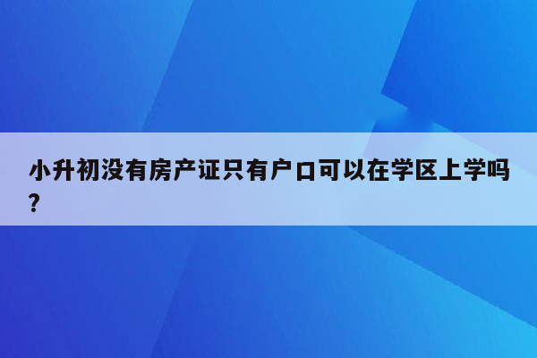 小升初没有房产证只有户口可以在学区上学吗?