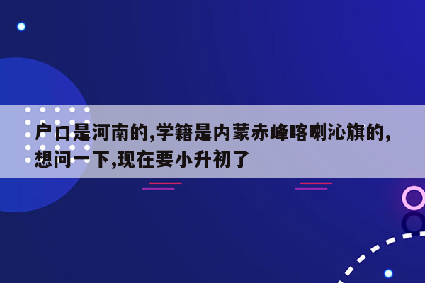 户口是河南的,学籍是内蒙赤峰喀喇沁旗的,想问一下,现在要小升初了