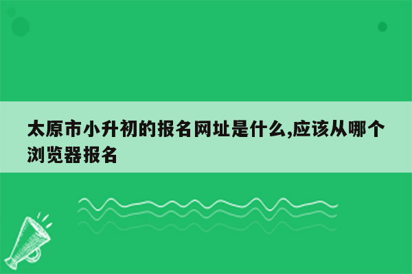 太原市小升初的报名网址是什么,应该从哪个浏览器报名
