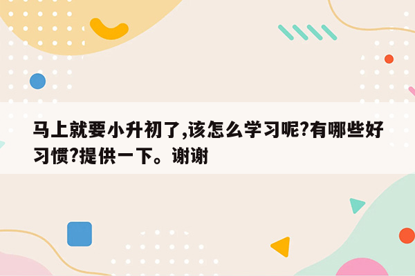 马上就要小升初了,该怎么学习呢?有哪些好习惯?提供一下。谢谢