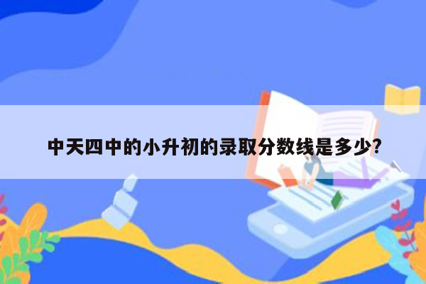 中天四中的小升初的录取分数线是多少?