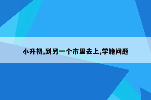 小升初,到另一个市里去上,学籍问题