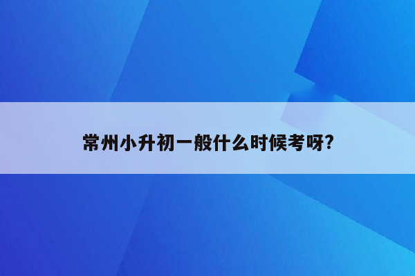 常州小升初一般什么时候考呀?