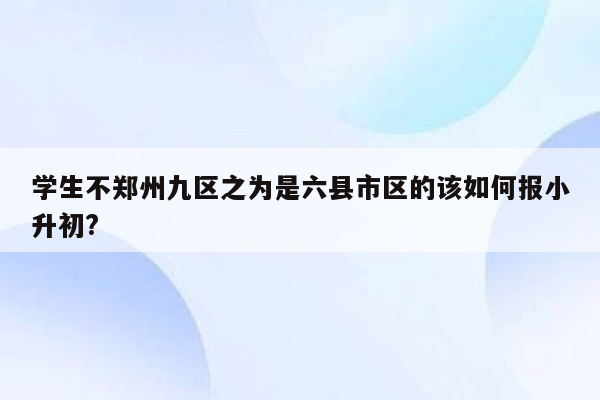 学生不郑州九区之为是六县市区的该如何报小升初?