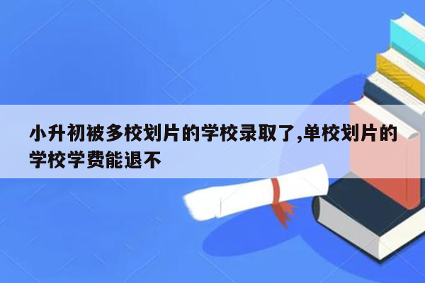 小升初被多校划片的学校录取了,单校划片的学校学费能退不