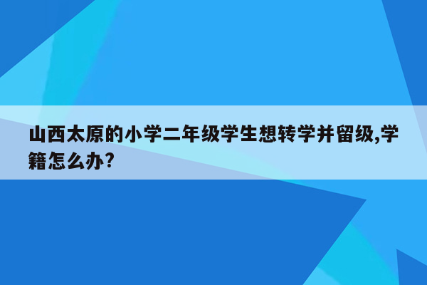 山西太原的小学二年级学生想转学并留级,学籍怎么办?