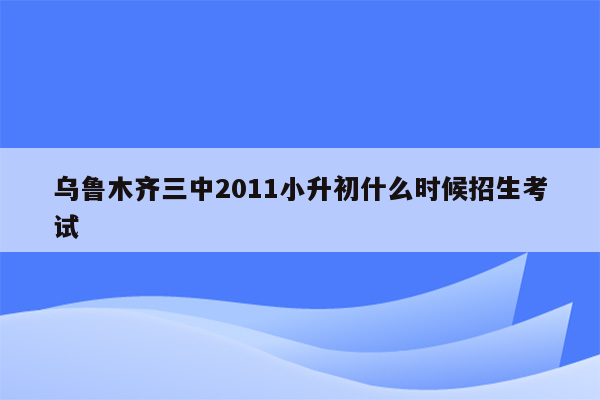 乌鲁木齐三中2011小升初什么时候招生考试