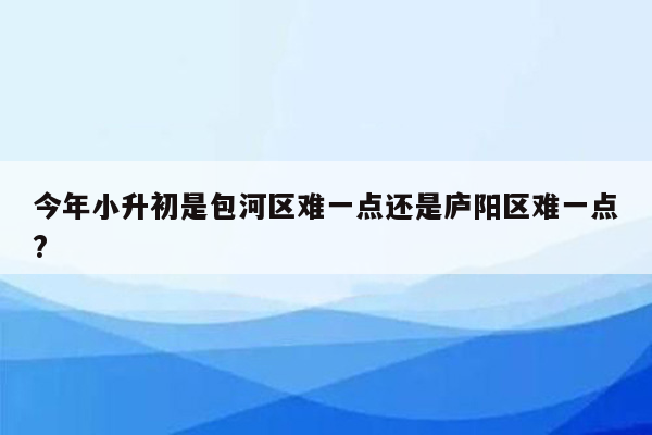 今年小升初是包河区难一点还是庐阳区难一点?