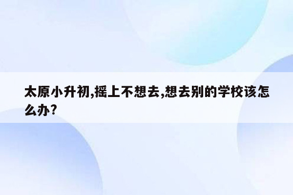 太原小升初,摇上不想去,想去别的学校该怎么办?