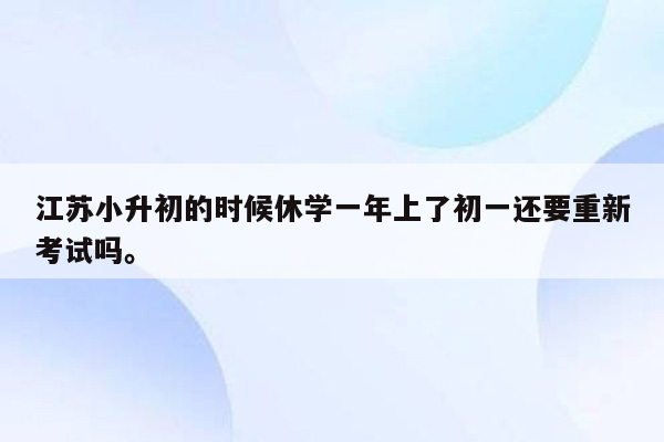 江苏小升初的时候休学一年上了初一还要重新考试吗。