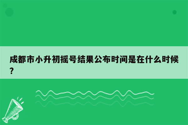 成都市小升初摇号结果公布时间是在什么时候?