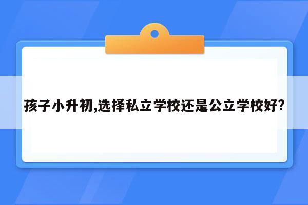 孩子小升初,选择私立学校还是公立学校好?