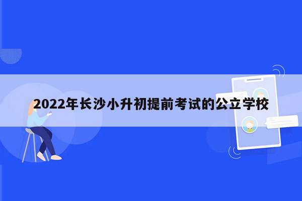 2022年长沙小升初提前考试的公立学校
