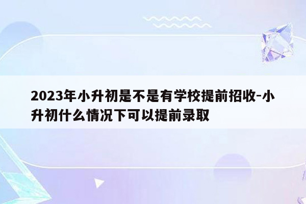 2023年小升初是不是有学校提前招收-小升初什么情况下可以提前录取