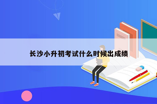 长沙小升初考试什么时候出成绩