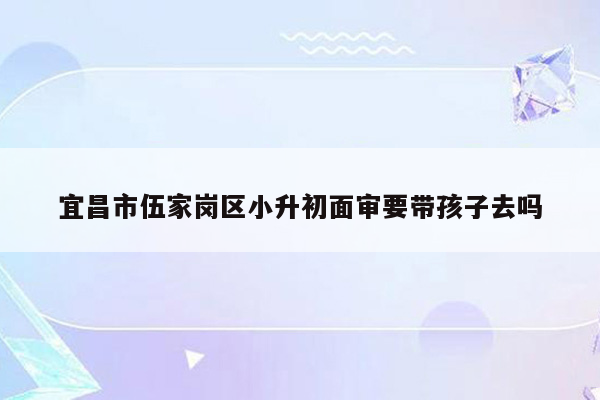 宜昌市伍家岗区小升初面审要带孩子去吗