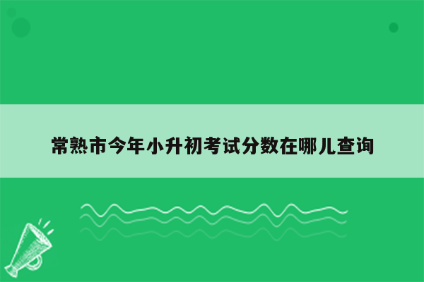 常熟市今年小升初考试分数在哪儿查询