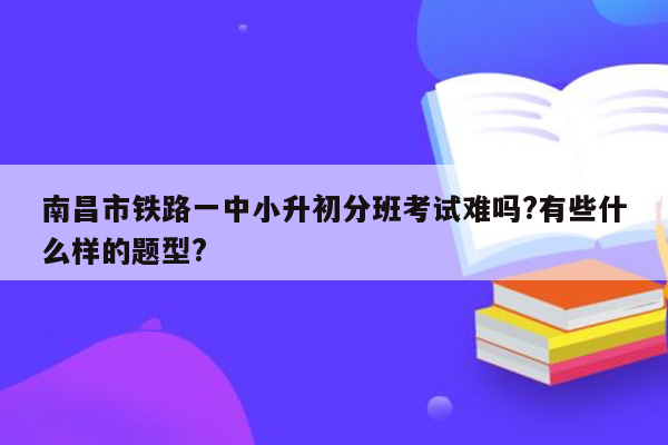 南昌市铁路一中小升初分班考试难吗?有些什么样的题型?