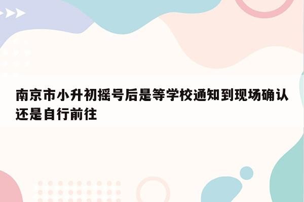 南京市小升初摇号后是等学校通知到现场确认还是自行前往