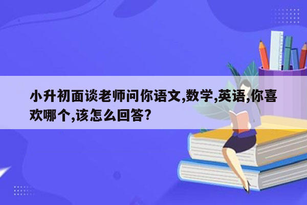 小升初面谈老师问你语文,数学,英语,你喜欢哪个,该怎么回答?