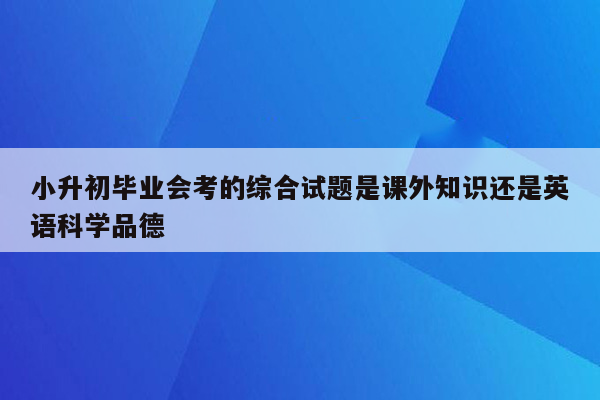 小升初毕业会考的综合试题是课外知识还是英语科学品德