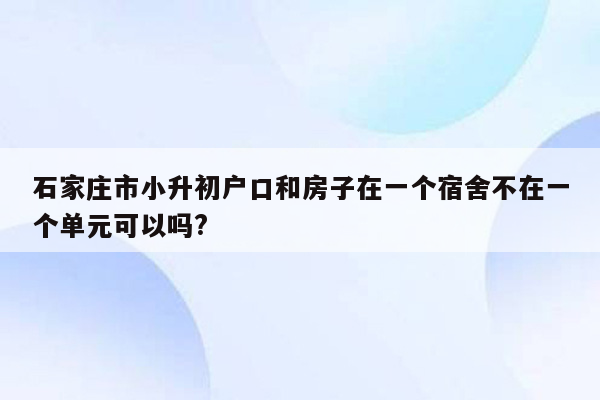 石家庄市小升初户口和房子在一个宿舍不在一个单元可以吗?