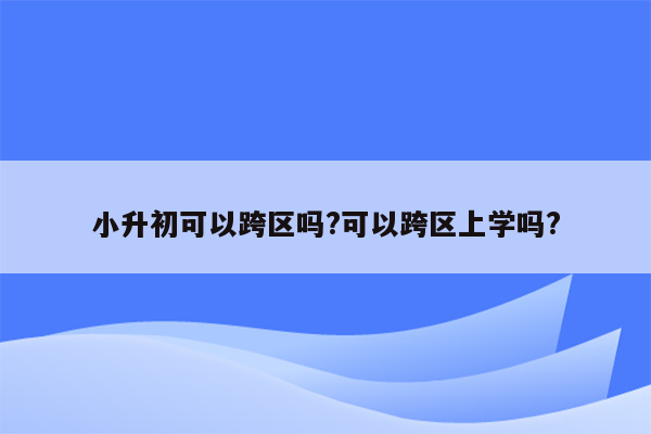 小升初可以跨区吗?可以跨区上学吗?