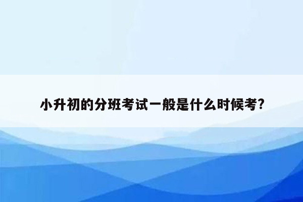 小升初的分班考试一般是什么时候考?