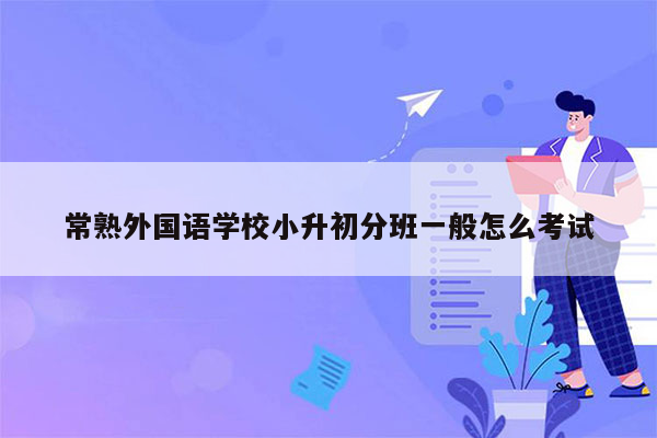 常熟外国语学校小升初分班一般怎么考试