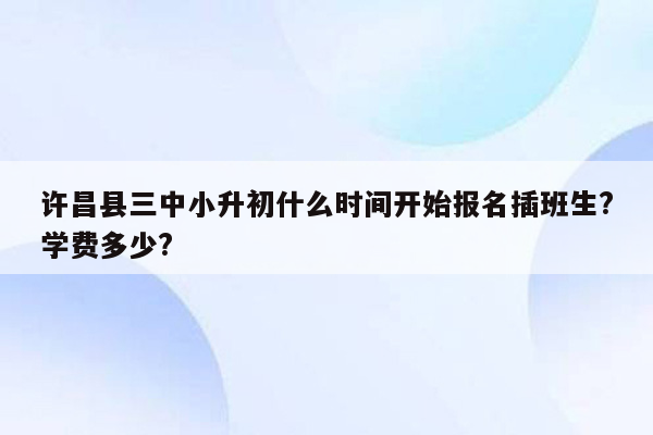 许昌县三中小升初什么时间开始报名插班生?学费多少?