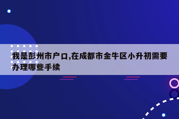 我是彭州市户口,在成都市金牛区小升初需要办理哪些手续