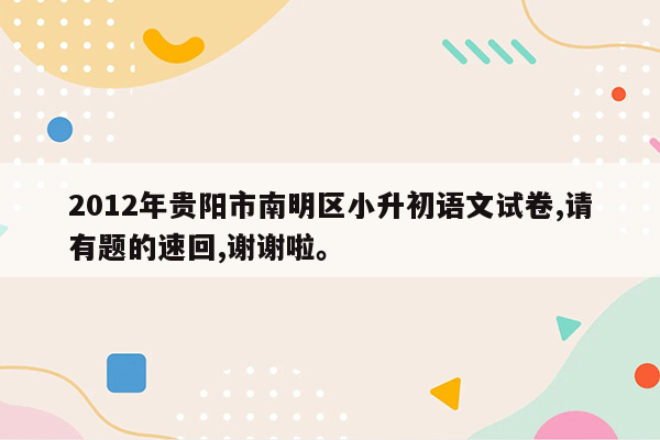 2012年贵阳市南明区小升初语文试卷,请有题的速回,谢谢啦。