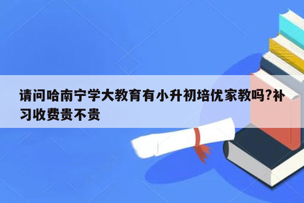 请问哈南宁学大教育有小升初培优家教吗?补习收费贵不贵