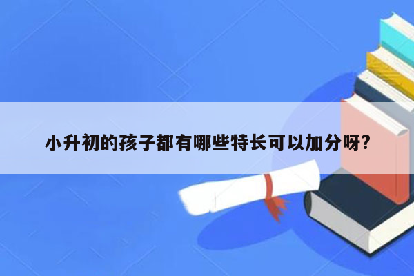 小升初的孩子都有哪些特长可以加分呀?