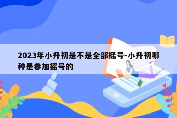 2023年小升初是不是全部摇号-小升初哪种是参加摇号的
