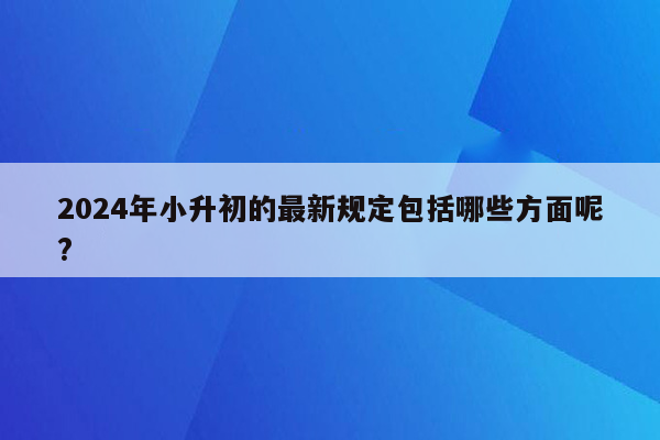 2024年小升初的最新规定包括哪些方面呢?
