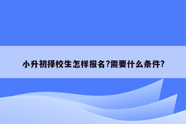 小升初择校生怎样报名?需要什么条件?